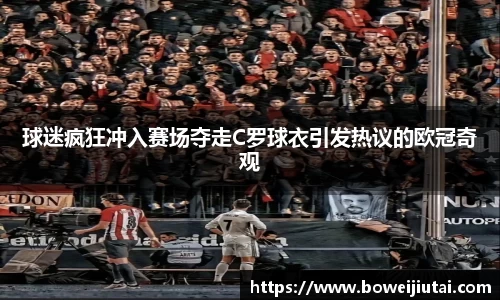球迷疯狂冲入赛场夺走C罗球衣引发热议的欧冠奇观