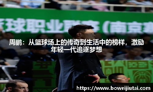 周鹏：从篮球场上的传奇到生活中的榜样，激励年轻一代追逐梦想